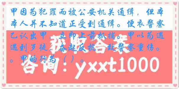 甲因为犯罪而被公安机关通缉，但本人并不知道正受到通缉。便衣警察乙认出甲，立即上前抓捕。甲以为遇到歹徒，奋起反抗，致警察重伤。甲的行为（ ）。