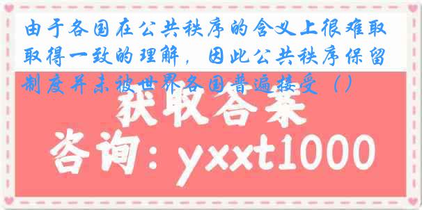 由于各国在公共秩序的含义上很难取得一致的理解，因此公共秩序保留制度并未被世界各国普遍接受（）