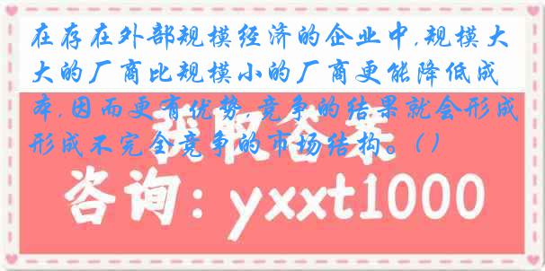 在存在外部规模经济的企业中,规模大的厂商比规模小的厂商更能降低成本,因而更有优势,竞争的结果就会形成不完全竞争的市场结构。( )