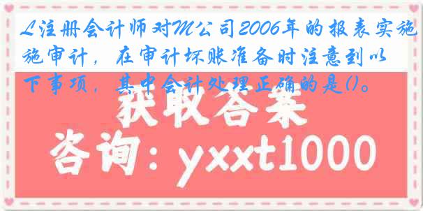 L注册会计师对M公司2006年的报表实施审计，在审计坏账准备时注意到以下事项，其中会计处理正确的是()。