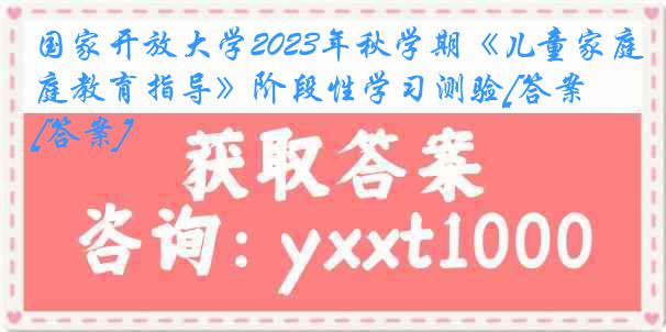 国家开放大学2023年秋学期《儿童家庭教育指导》阶段性学习测验[答案][答案]