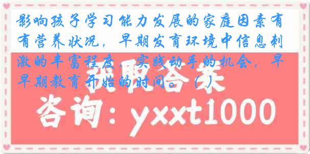 影响孩子学习能力发展的家庭因素有营养状况，早期发育环境中信息刺激的丰富程度，实践动手的机会，早期教育开始的时间。（ ）