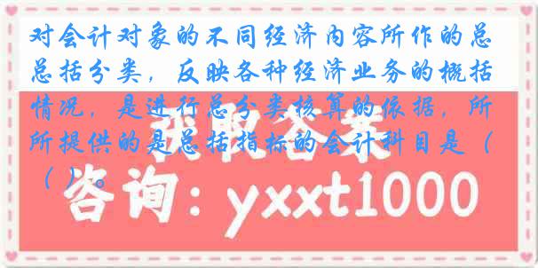 对会计对象的不同经济内容所作的总括分类，反映各种经济业务的概括情况，是进行总分类核算的依据，所提供的是总括指标的会计科目是（ ）。