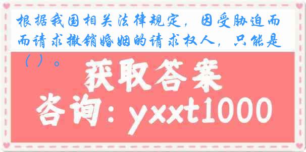 根据我国相关法律规定，因受胁迫而请求撤销婚姻的请求权人，只能是（ ）。