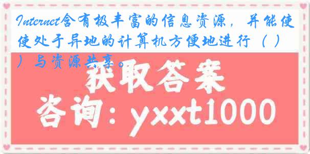 Internet含有极丰富的信息资源，并能使处于异地的计算机方便地进行（ ）与资源共享。