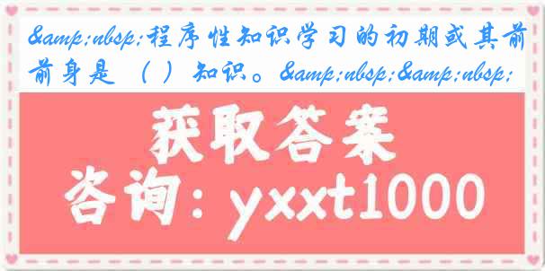 &nbsp;程序性知识学习的初期或其前身是 （ ）知识。&nbsp;&nbsp;