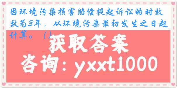 因环境污染损害赔偿提起诉讼的时效为3年，从环境污染最初发生之日起计算。（）