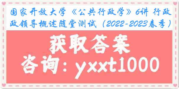 国家开放大学《公共行政学》6讲 行政领导概述随堂测试（2022-2023春季）