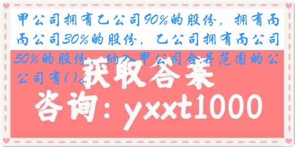 甲公司拥有乙公司90%的股份，拥有丙公司30%的股份，乙公司拥有丙公司50%的股份，纳入甲公司合并范围的公司有( )。