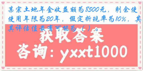 某宗土地年金收益额为8500元，剩余使用年限为20年，假定折现率为10%，其评估值最有可能为（ ）。